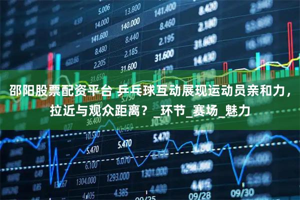 邵阳股票配资平台 乒乓球互动展现运动员亲和力，拉近与观众距离？_环节_赛场_魅力