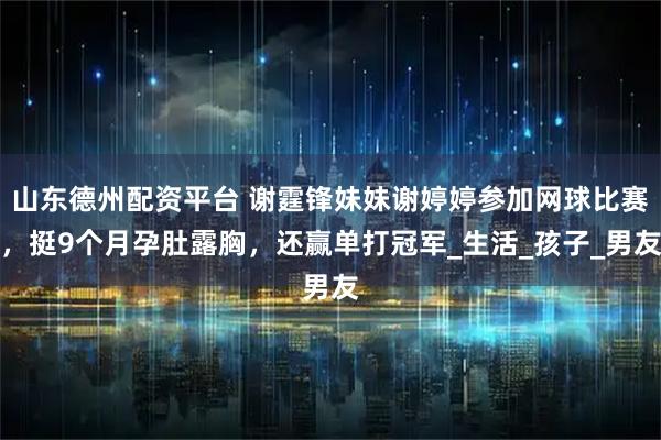 山东德州配资平台 谢霆锋妹妹谢婷婷参加网球比赛，挺9个月孕肚露胸，还赢单打冠军_生活_孩子_男友