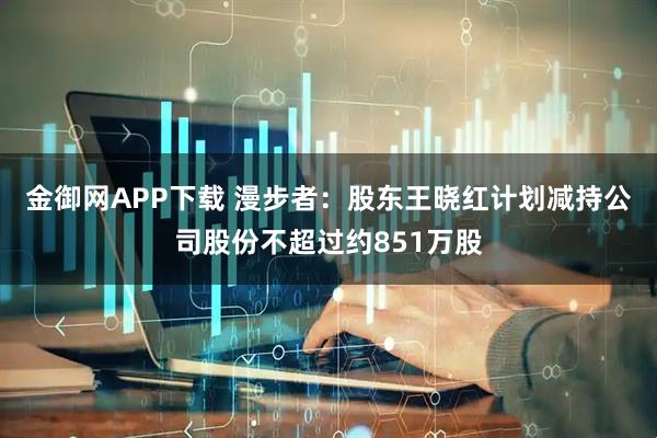 金御网APP下载 漫步者：股东王晓红计划减持公司股份不超过约851万股