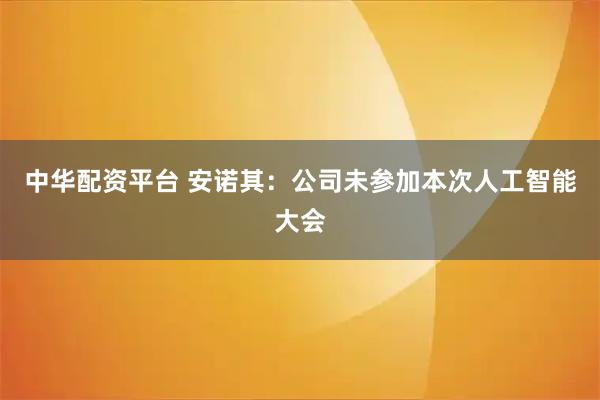 中华配资平台 安诺其：公司未参加本次人工智能大会