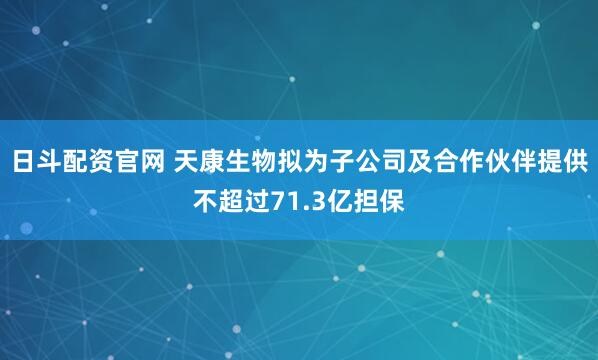 日斗配资官网 天康生物拟为子公司及合作伙伴提供不超过71.3亿担保