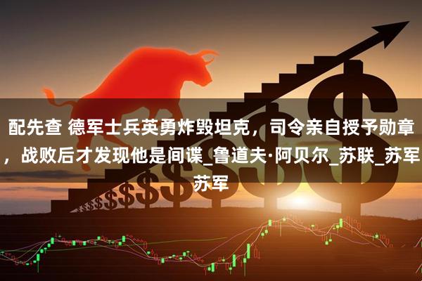 配先查 德军士兵英勇炸毁坦克，司令亲自授予勋章，战败后才发现他是间谍_鲁道夫·阿贝尔_苏联_苏军