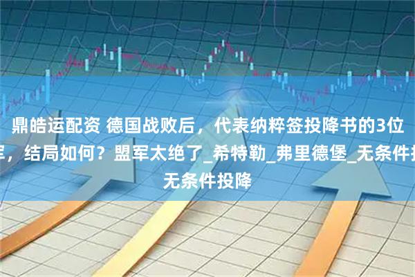 鼎皓运配资 德国战败后，代表纳粹签投降书的3位将军，结局如何？盟军太绝了_希特勒_弗里德堡_无条件投降