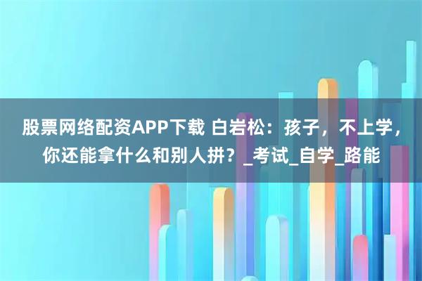 股票网络配资APP下载 白岩松：孩子，不上学，你还能拿什么和别人拼？_考试_自学_路能