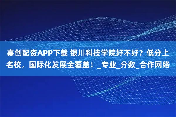 嘉创配资APP下载 银川科技学院好不好？低分上名校，国际化发展全覆盖！_专业_分数_合作网络