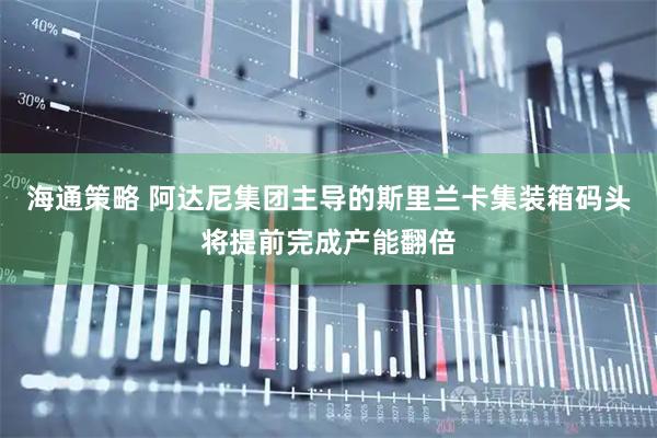 海通策略 阿达尼集团主导的斯里兰卡集装箱码头将提前完成产能翻倍