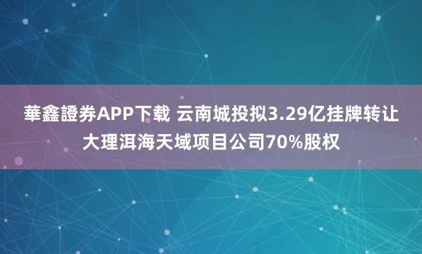 華鑫證券APP下载 云南城投拟3.29亿挂牌转让大理洱海天域项目公司70%股权