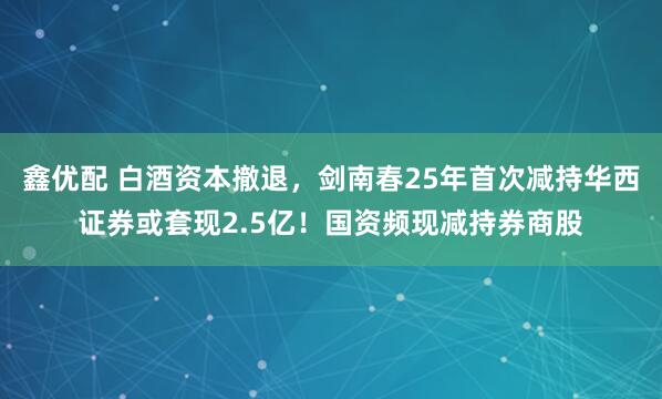 鑫优配 白酒资本撤退，剑南春25年首次减持华西证券或套现2.5亿！国资频现减持券商股