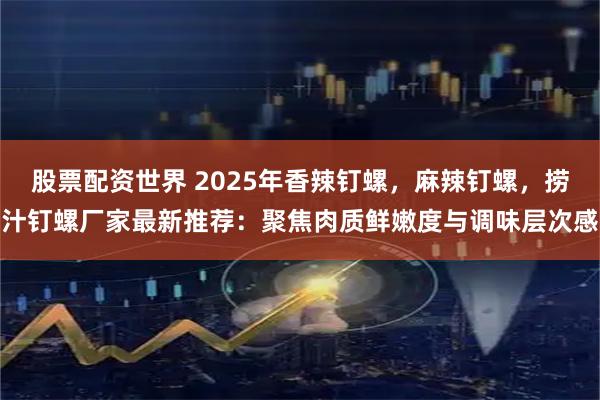 股票配资世界 2025年香辣钉螺，麻辣钉螺，捞汁钉螺厂家最新推荐：聚焦肉质鲜嫩度与调味层次感