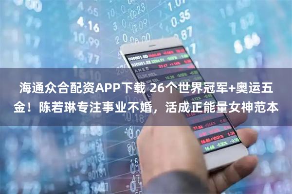 海通众合配资APP下载 26个世界冠军+奥运五金！陈若琳专注事业不婚，活成正能量女神范本