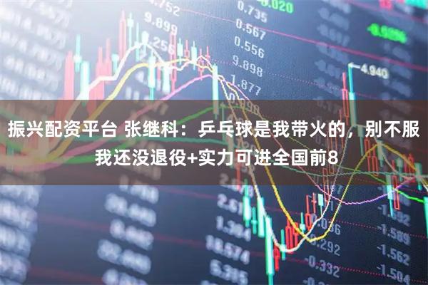 振兴配资平台 张继科：乒乓球是我带火的，别不服 我还没退役+实力可进全国前8