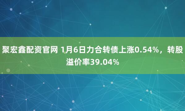 聚宏鑫配资官网 1月6日力合转债上涨0.54%，转股溢价率39.04%