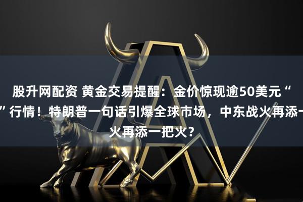 股升网配资 黄金交易提醒：金价惊现逾50美元“过山车”行情！特朗普一句话引爆全球市场，中东战火再添一把火？