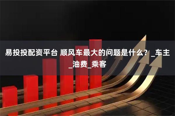 易投投配资平台 顺风车最大的问题是什么？_车主_油费_乘客