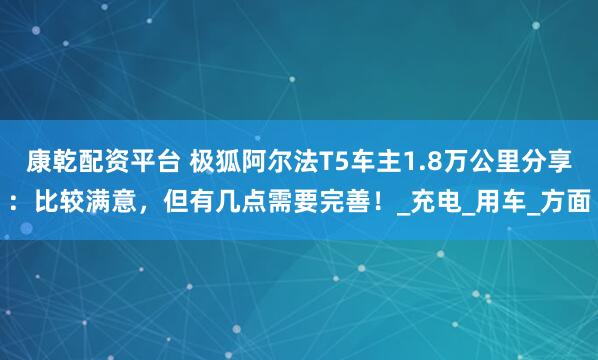 康乾配资平台 极狐阿尔法T5车主1.8万公里分享：比较满意，但有几点需要完善！_充电_用车_方面