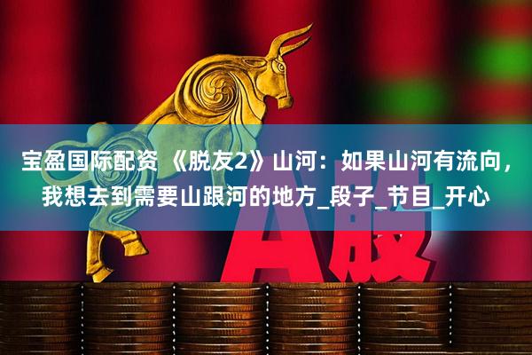 宝盈国际配资 《脱友2》山河：如果山河有流向，我想去到需要山跟河的地方_段子_节目_开心