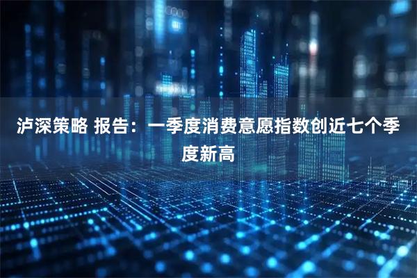泸深策略 报告：一季度消费意愿指数创近七个季度新高